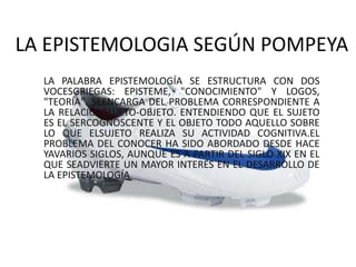 LA EPISTEMOLOGIA SEGÚN POMPEYA
  LA PALABRA EPISTEMOLOGÍA SE ESTRUCTURA CON DOS
  VOCESGRIEGAS: EPISTEME, "CONOCIMIENTO" Y LOGOS,
  "TEORÍA". SEENCARGA DEL PROBLEMA CORRESPONDIENTE A
  LA RELACIÓNSUJETO-OBJETO. ENTENDIENDO QUE EL SUJETO
  ES EL SERCOGNOSCENTE Y EL OBJETO TODO AQUELLO SOBRE
  LO QUE ELSUJETO REALIZA SU ACTIVIDAD COGNITIVA.EL
  PROBLEMA DEL CONOCER HA SIDO ABORDADO DESDE HACE
  YAVARIOS SIGLOS, AUNQUE ES A PARTIR DEL SIGLO XIX EN EL
  QUE SEADVIERTE UN MAYOR INTERÉS EN EL DESARROLLO DE
  LA EPISTEMOLOGÍA
 