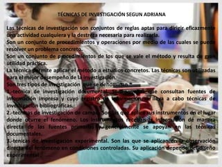 TÉCNICAS DE INVESTIGACIÓN SEGUN ADRIANA

Las técnicas de investigación son conjuntos de reglas aptas para dirigir eficazmente
una actividad cualquiera y la destreza necesaria para realizarla.
Son un conjunto de procedimientos y operaciones por medio de las cuales se puede
resolver un problema concreto.
Son un conjunto de procedimientos de los que se vale el método y resulta de gran
utilidad práctica.
La técnica permite aplicar el método a estudios concretos. Las técnicas son utilizadas
para el mejor desempeño de la investigación.
Son tres tipos de investigación que se denominan
1.-tecnica de investigación documental. Son aquellas que consultan fuentes de
información impresa y cuyo registro de información se lleva a cabo técnicas de
investigación bibliográficas.
2.-tecnicas de investigación de campo. Son las que aplica sus instrumentos en el lugar
donde ocurre el fenómeno. Los instrumentos receban la información de manera
directa de las fuentes primarias y generalmente se apoyan en las técnicas
documentales.
3.-tenicas de investigación experimental. Son las que se aplican en la observación
directa del fenómeno en condiciones controladas. Su aplicación depende del diseño
experimental .
 