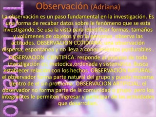 Observación (Adriana)
La observación es un paso fundamental en la investigación. Es
  una forma de recabar datos sobre le fenómeno que se esta
 investigando. Se usa la vista para identificar formas, tamaños
      y volúmenes de objetos y en la personas observa las
     actitudes. OBSERVACION COTIDIANA: una observación
dispersa, espontanea y no lleva a conocimientos perdurables .
    OBSERVACION CIENTIFICA: responde al proceso de toda
   investigación es; metodica,ordenada y sistemática. Busca
 establecer relación con los hechos. OBSERVACIÓN NATURAL:
el observador forma parte natural del grupo y puede moverse
    dentro de el sin problema. OBSERVACION ARTIFICIAL: el
observador no forma parte de la comunidad o grupo pero los
integrantes le permiten ingresar y participar de las actividades
                        que desarrollan.
 