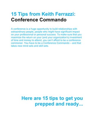 15 Tips from Keith Ferrazzi:
Conference Commando
A conference is a huge opportunity to build relationships with
extraordinary people, people who might have significant impact
on your professional or personal success. To make sure that you
maximize the return on your (and your organization’s) investment
of time and money to attend, you can’t afford to be a conference
commoner. You have to be a Conference Commando – and that
takes new mind sets and skill sets.
Here are 15 tips to get you
prepped and ready...
 