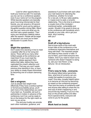 15 Tips from Keith Ferrazzi, Conference Commando  Page 3 
 
Look for other opportunities to
build your brand as well. For example,
you too can be a conference speaker,
even if your name isn’t on the program.
While keynote speakers are basically
given hour-long infomercials for their
brands, you can acquire a 30 second
commercial for yours just by asking a
thoughtful question during Q&A. Stand
tall, say your name and what you do,
and then ask a great question. Then
enjoy your temporary celebrity status
after the session. People will be eager
to approach you once you’ve been
introduced in a public forum.
#6
Slight the speakers.
Don't waste time standing in line to meet
a speaker after his or her song and
dance. There will be so many other
brilliant people at the conference; go
meet them! If you must meet the
speakers, please approach them
before their talks, before they have
captivated the crowd’s attention and
adoration. That way you won’t waste
precious time standing in line, or have
your ability to create impact diminished
by becoming one of a dozen clamoring
fans.
#7
Get a wingman.
Just as people lose weight more
effectively if they have a workout partner
or formal accountability group, you’ll
start more of the relationships you want
if you team up. If possible, set such a
partnership in motion in advance of the
conference, but if not, just be ready to
be on the lookout for the right match as
soon as you arrive.
You and your buddy can provide
each other motivation, guidance, and
assistance if you’ll share with each other
your real reasons for attending the
conference, whether it’s to look
for a new job, to fill your sales pipeline,
or maybe even to seek a romantic
relationship. This is the time to embrace
a couple more of the mindsets I
mentioned earlier, vulnerability and
candor. Wouldn’t it be great to show up
to the conference with somebody who’s
actually on your side, who’s got your
back, who’s working
with you?
#8
Draft off a big kahuna.
Get to know some of the most well-
known folks at the conference or the
conference organizers themselves and
hang with them. The important people
will rotate by them sooner or later. If
you’re there, you'll meet everyone who
matters. And if you need to reach out to
someone who doesn’t happen to swing
by, ask your new friend—a big
kahuna—for an introduction.
#9
Find a way to help…everyone.
We already talked about generosity.
Now, what kind of currency can you
create that applies to everyone you
meet? One easy, broadly helpful option
is to become an info-hub by becoming
an expert on the conference program.
Then pick the brains of conference staff
and anyone else willing to share the ins
and outs of what’s happening in and
around the big meeting. If you’re in the
loop on the private parties and after-
hours special events, everyone will
come to you for the goods.
#10
Work hard on break.
 