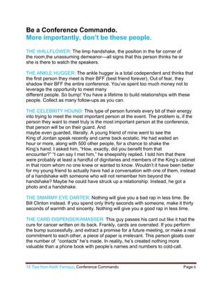 15 Tips from Keith Ferrazzi, Conference Commando  Page 6 
 
Be a Conference Commando.
More importantly, don’t be these people.
THE WALLFLOWER: The limp handshake, the position in the far corner of
the room,the unassuming demeanor—all signs that this person thinks he or
she is there to watch the speakers.
THE ANKLE HUGGER: The ankle hugger is a total codependent and thinks that
the first person they meet is their BFF (best friend forever). Out of fear, they
shadow their BFF the entire conference. You’ve spent too much money not to
leverage the opportunity to meet many
different people. So bump! You have a lifetime to build relationships with these
people. Collect as many follow-ups as you can.
THE CELEBRITY HOUND: This type of person funnels every bit of their energy
into trying to meet the most important person at the event. The problem is, if the
person they want to meet truly is the most important person at the conference,
that person will be on their guard. And
maybe even guarded, literally. A young friend of mine went to see the
King of Jordan speak recently and came back ecstatic. He had waited an
hour or more, along with 500 other people, for a chance to shake the
King’s hand. I asked him, “How, exactly, did you benefit from that
encounter?” “I can say I met him,” he sheepishly replied. I told him that there
were probably at least a handful of dignitaries and members of the King’s cabinet
in that room whom no one knew or wanted to know. Wouldn’t it have been better
for my young friend to actually have had a conversation with one of them, instead
of a handshake with someone who will not remember him beyond the
handshake? Maybe he could have struck up a relationship. Instead, he got a
photo and a handshake.
THE SMARMY EYE DARTER: Nothing will give you a bad rap in less time. Be
Bill Clinton instead. If you spend only thirty seconds with someone, make it thirty
seconds of warmth and sincerity. Nothing will give you a good rap in less time.
THE CARD DISPENSER/AMASSER: This guy passes his card out like it had the
cure for cancer written on its back. Frankly, cards are overrated. If you perform
the bump successfully, and extract a promise for a future meeting, or make a real
commitment to each other, a piece of paper is irrelevant. This person gloats over
the number of “contacts” he’s made. In reality, he’s created nothing more
valuable than a phone book with people’s names and numbers to cold-call.
 