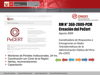 www.peru.gob.pe www.tramites.gob.pe www.ongei.gob.pe www.datosabiertos.gob.pe
RM N° 360-2009-PCM
Creación del PeCert
Agosto 2009
Coordinadora de Respuestas a
Emergencias en Redes
Teleinformáticas de la
Administración Pública del Perú
(Pe-CERT)
 Monitoreo de Portales Institucionales, 24 hrs.
 Coordinación con Certs de la Región
 Alertas, recomendaciones
 Capacitación
 