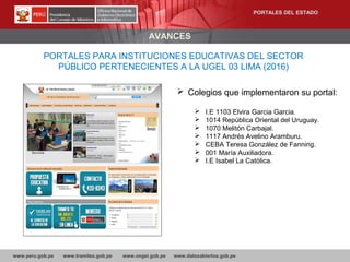 www.peru.gob.pe www.tramites.gob.pe www.ongei.gob.pe www.datosabiertos.gob.pe
AVANCES
PORTALES PARA INSTITUCIONES EDUCATIVAS DEL SECTOR
PÚBLICO PERTENECIENTES A LA UGEL 03 LIMA (2016)
 Colegios que implementaron su portal:
 I.E 1103 Elvira Garcia Garcia.
 1014 República Oriental del Uruguay.
 1070 Melitón Carbajal.
 1117 Andrés Avelino Aramburu.
 CEBA Teresa González de Fanning.
 001 María Auxiliadora.
 I.E Isabel La Católica.
PORTALES DEL ESTADO
 