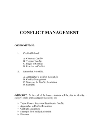 CONFLICT MANAGEMENT

COURSE OUTLINE:


  I.       Conflict Defined

           A.   Causes of Conflict
           B.   Types of Conflict
           C.   Stages of Conflict
           D.   Reaction to Conflict

  II.      Resolution to Conflict

           A.   Approaches to Conflict Resolution
           B.   Conflict Management
           C.   Strategies for Conflict Resolution
           D.   Elements



OBJECTIVE: At the end of the lesson, students will be able to identify,
classify, relate, apply and resolve concepts on:

  •     Types, Causes, Stages and Reactions to Conflict
  •     Approaches to Conflict Resolution
  •     Conflict Management
  •     Strategies for Conflict Resolution
  •     Elements
 