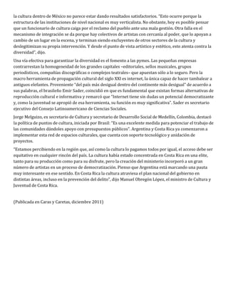 la cultura dentro de México no parece estar dando resultados satisfactorios. “Esto ocurre porque la
estructura de las instituciones de nivel nacional es muy verticalista. No obstante, hoy es posible pensar
que un funcionario de cultura caiga por el reclamo del pueblo ante una mala gestión. Otra falla en el
mecanismo de integración se da porque hay colectivos de artistas con cercanía al poder, que lo apoyan a
cambio de un lugar en la escena, y terminan siendo excluyentes de otros sectores de la cultura y
deslegitimizan su propia intervención. Y desde el punto de vista artístico y estético, esto atenta contra la
diversidad”, dijo.
Una vía efectiva para garantizar la diversidad es el fomento a las pymes. Las pequeñas empresas
contrarrestan la homogeneidad de los grandes capitales –editoriales, sellos musicales, grupos
periodísticos, compañías discográficas o complejos teatrales– que apuestan sólo a lo seguro. Pero la
macro herramienta de propagación cultural del siglo XXI es internet, la única capaz de hacer tambalear a
antiguos elefantes. Proveniente “del país más desigual dentro del continente más desigual” de acuerdo a
sus palabras, el brasileño Emir Sader, coincidió en que es fundamental que existan formas alternativas de
reproducción cultural e informativa y remarcó que “Internet tiene sin dudas un potencial democratizante
y, como la juventud se apropió de esa herramienta, su función es muy significativa”. Sader es secretario
ejecutivo del Consejo Latinoamericano de Ciencias Sociales.
Jorge Melguizo, ex secretario de Cultura y secretario de Desarrollo Social de Medellín, Colombia, destacó
la política de puntos de cultura, iniciada por Brasil: “Es una excelente medida para potenciar el trabajo de
las comunidades dándoles apoyo con presupuestos públicos”. Argentina y Costa Rica ya comenzaron a
implementar esta red de espacios culturales, que cuenta con soporte tecnológico y anidación de
proyectos.
“Estamos percibiendo en la región que, así como la cultura lo pagamos todos por igual, el acceso debe ser
equitativo en cualquier rincón del país. La cultura había estado concentrada en Costa Rica en una elite,
tanto para su producción como para su disfrute, pero la creación del ministerio incorporó a un gran
número de artistas en un proceso de democratización. Pienso que Argentina está marcando una pauta
muy interesante en ese sentido. En Costa Rica la cultura atraviesa el plan nacional del gobierno en
distintas áreas, incluso en la prevención del delito”, dijo Manuel Obregón López, el ministro de Cultura y
Juventud de Costa Rica.


(Publicada en Caras y Caretas, diciembre 2011)
 