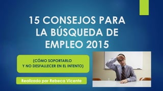 15 CONSEJOS PARA
LA BÚSQUEDA DE
EMPLEO 2015
(CÓMO SOPORTARLO
Y NO DESFALLECER EN EL INTENTO)
Realizado por Rebeca Vicente
 