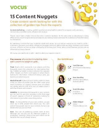 15 Content Nuggets

1

15 Content Nuggets
Create content worth looking for with this
collection of golden tips from the experts
Content marketing – creating, publishing and promoting helpful content for prospects and customers can earn you incredible reach, influence and revenue.
There’s never been a better time to become a content marketer. At the same time as advertising is losing
effectiveness, search engines and social networks are making it easier and easier for audiences to find information
for themselves.
By publishing content that your audience needs and values, you can attract everyone you need to reach customers, prospects, journalists, influencers, bloggers and more. With as little as a blog, a website and a Twitter
account, a PR pro can earn as large a following as the New York Times, while a small business can become as
influential as a news channel.
Of course, you need to do it right – which is where our experts come in.

Five reasons why content marketing done
well is worth its weight in gold...
Trust People don’t necessarily trust adverts and they
frequently resent the advertiser for interrupting their
day. Publishing helpful content achieves the opposite
effect. People can find it and explore it when they’re
looking for information. Instead of being a pest, you
become a trusted resource.
Word of mouth It takes just seconds for readers to share
a link to a piece of content they like. After some good
initial promotion, an original, creative piece of content
can quickly take on a life of its own as readers share it
with their friends and contacts.

Our Gold Miners!
Joe Chernov
VP of Content Marketing
Eloqua

Ann Handley
Chief Content Officer
MarketingProfs

Scott Stratten

Visibility By optimizing the keywords in your content,
you can use it to get your company on the front page
of search engines in front of customers looking for
information or journalists researching stories.

President
UnMarketing

Voice As the publisher of your own content, you get
more say in what people hear about you. You can’t
control how people react to your content, but you can
decide what you put out there.

Adam Singer

Cost The cost of publishing content starts at zero.
Although you can pay out for elaborate graphics or
production, creating a blog is free and videos can be
made for the cost of a cheap camera.

Editor
TheFutureBuzz.com

 