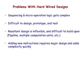 Problems With Hard Wired Designs
• Sequencing & micro-operation logic gets complex
• Difficult to design, prototype, and test
• Resultant design is inflexible, and difficult to build upon
(Pipeline, multiple computation units, etc.)
• Adding new instructions requires major design and adds
complexity quickly
 