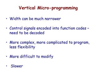 Vertical Micro-programming
• Width can be much narrower
• Control signals encoded into function codes –
need to be decoded
• More complex, more complicated to program,
less flexibility
• More difficult to modify
• Slower
 