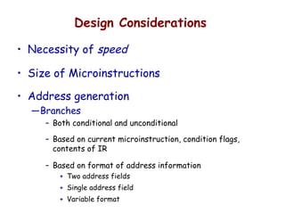 Design Considerations
• Necessity of speed
• Size of Microinstructions
• Address generation
—Branches
– Both conditional and unconditional
– Based on current microinstruction, condition flags,
contents of IR
– Based on format of address information
+ Two address fields
+ Single address field
+ Variable format
 