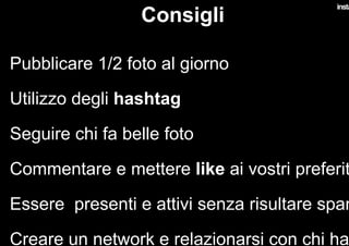 Consigli
•  Pubblicare 1/2 foto al giorno
•  Utilizzo degli hashtag
•  Seguire chi fa belle foto
•  Commentare e mettere like ai vostri preferit
•  Essere presenti e attivi senza risultare spam
•  Creare un network e relazionarsi con chi ha
 