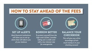 HOW TO STAY AHEAD OF THE FEES
CREDIT
SET UP ALERTS
Most financial institutions
will allow you to set up
alerts that will inform you
of your balance
BORROW BETTER
To protect yourself from the
high costs of fees, consider
taking out a credit card
with a low interest rate
for emergencies
BALANCE YOUR
CHECKBOOK
This will give you a firm
knowledge of how
much money is in your
checking account
 