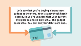Let’s say that you’re buying a brand-new
gadget at the store. Your last paycheck hasn’t
cleared, so you’re unaware that your current
available balance is only $150. The gadget
costs $160. You pull out your debit card and…
DEBIT
 