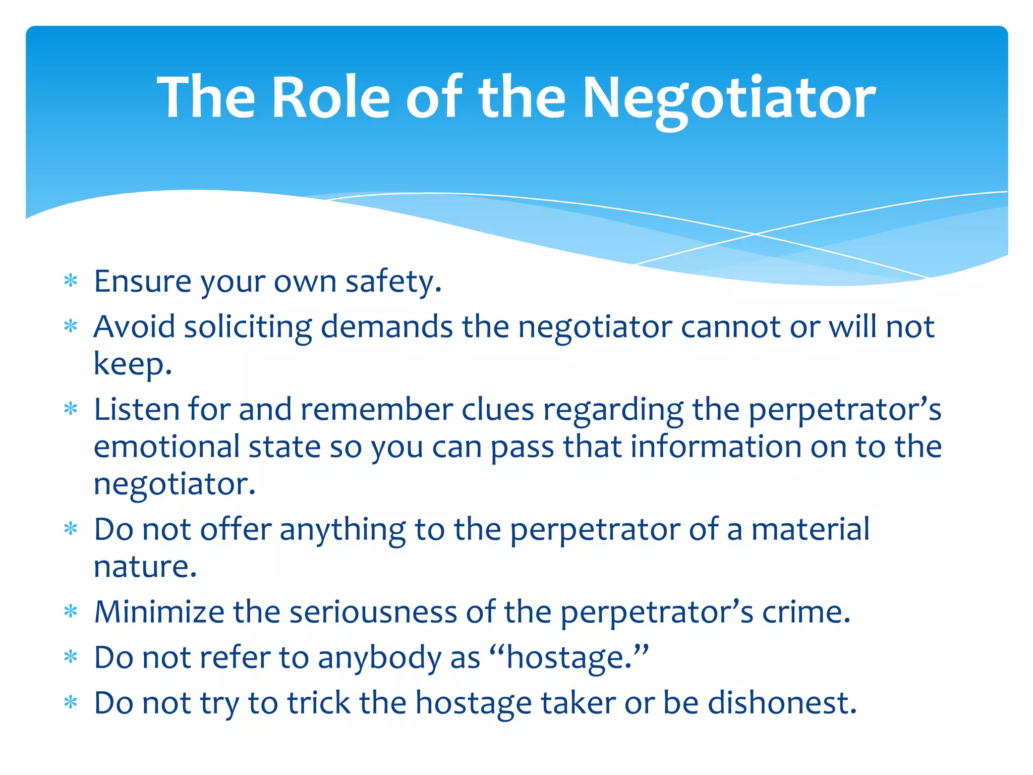 The Role of the Negotiator

Ensure your own safety.
Avoid soliciting demands the negotiator cannot or will not
keep.
Listen for and remember clues regarding the perpetrator’s
emotional state so you can pass that information on to the
negotiator.
Do not offer anything to the perpetrator of a material
nature.
Minimize the seriousness of the perpetrator’s crime.
Do not refer to anybody as “hostage.”
Do not try to trick the hostage taker or be dishonest.
 