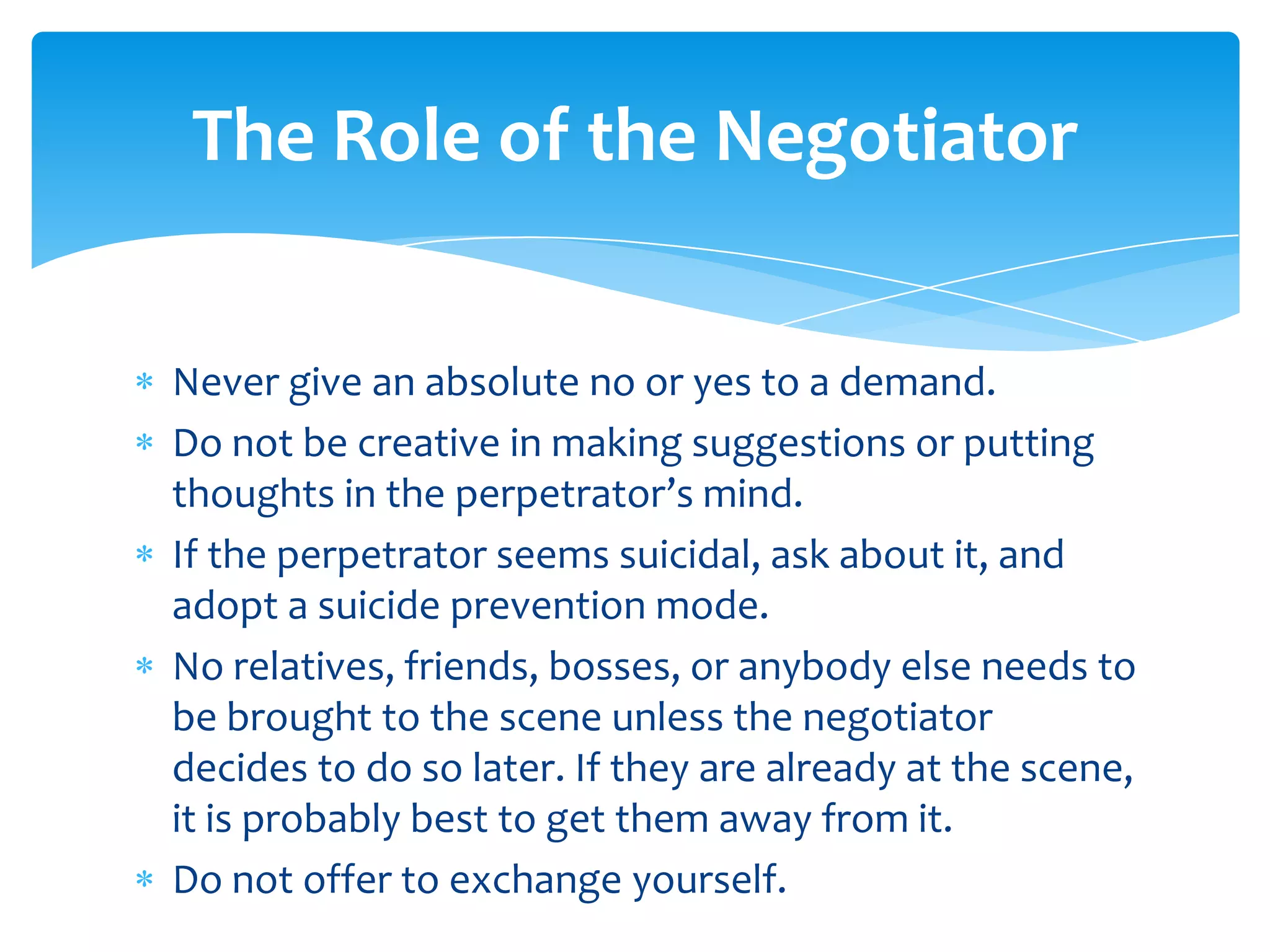 The Role of the Negotiator


Never give an absolute no or yes to a demand.
Do not be creative in making suggestions or putting
thoughts in the perpetrator’s mind.
If the perpetrator seems suicidal, ask about it, and
adopt a suicide prevention mode.
No relatives, friends, bosses, or anybody else needs to
be brought to the scene unless the negotiator
decides to do so later. If they are already at the scene,
it is probably best to get them away from it.
Do not offer to exchange yourself.
 