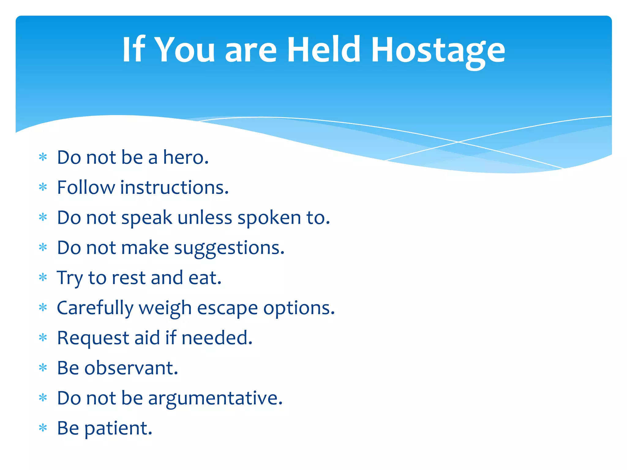 If You are Held Hostage

Do not be a hero.
Follow instructions.
Do not speak unless spoken to.
Do not make suggestions.
Try to rest and eat.
Carefully weigh escape options.
Request aid if needed.
Be observant.
Do not be argumentative.
Be patient.
 