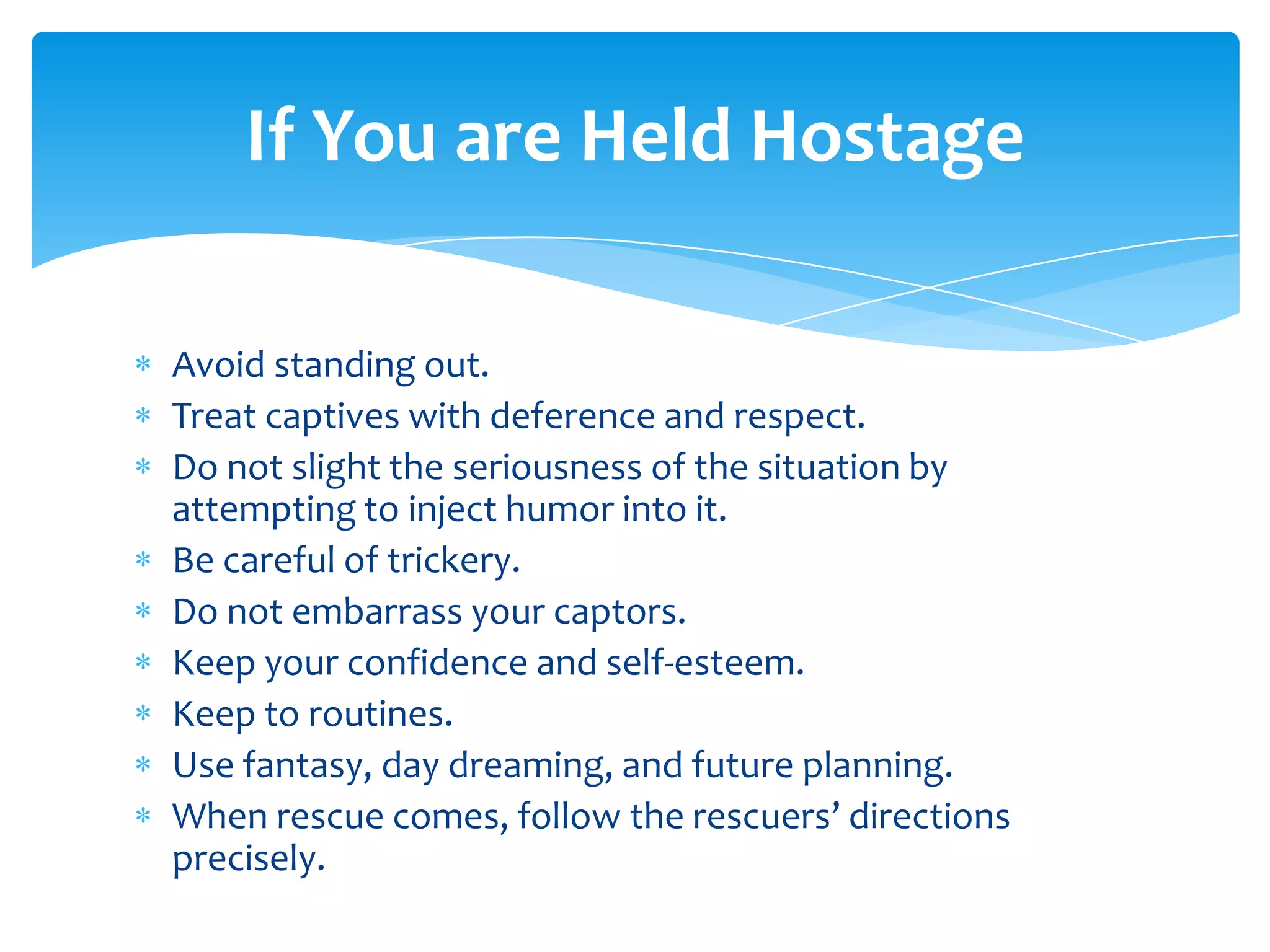 If You are Held Hostage

Avoid standing out.
Treat captives with deference and respect.
Do not slight the seriousness of the situation by
attempting to inject humor into it.
Be careful of trickery.
Do not embarrass your captors.
Keep your confidence and self-esteem.
Keep to routines.
Use fantasy, day dreaming, and future planning.
When rescue comes, follow the rescuers’ directions
precisely.
 