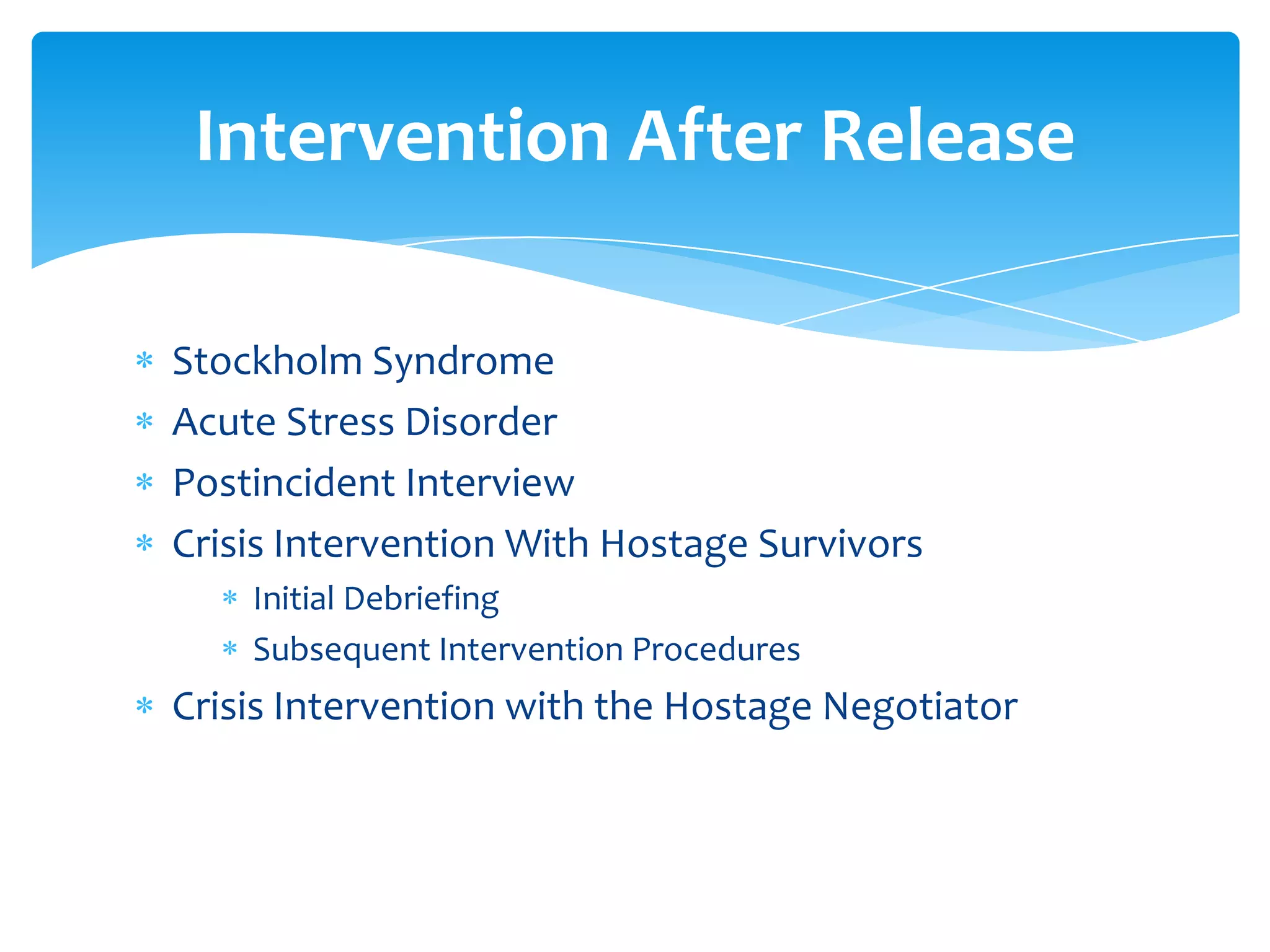 Intervention After Release

Stockholm Syndrome
Acute Stress Disorder
Postincident Interview
Crisis Intervention With Hostage Survivors
    Initial Debriefing
    Subsequent Intervention Procedures
Crisis Intervention with the Hostage Negotiator
 