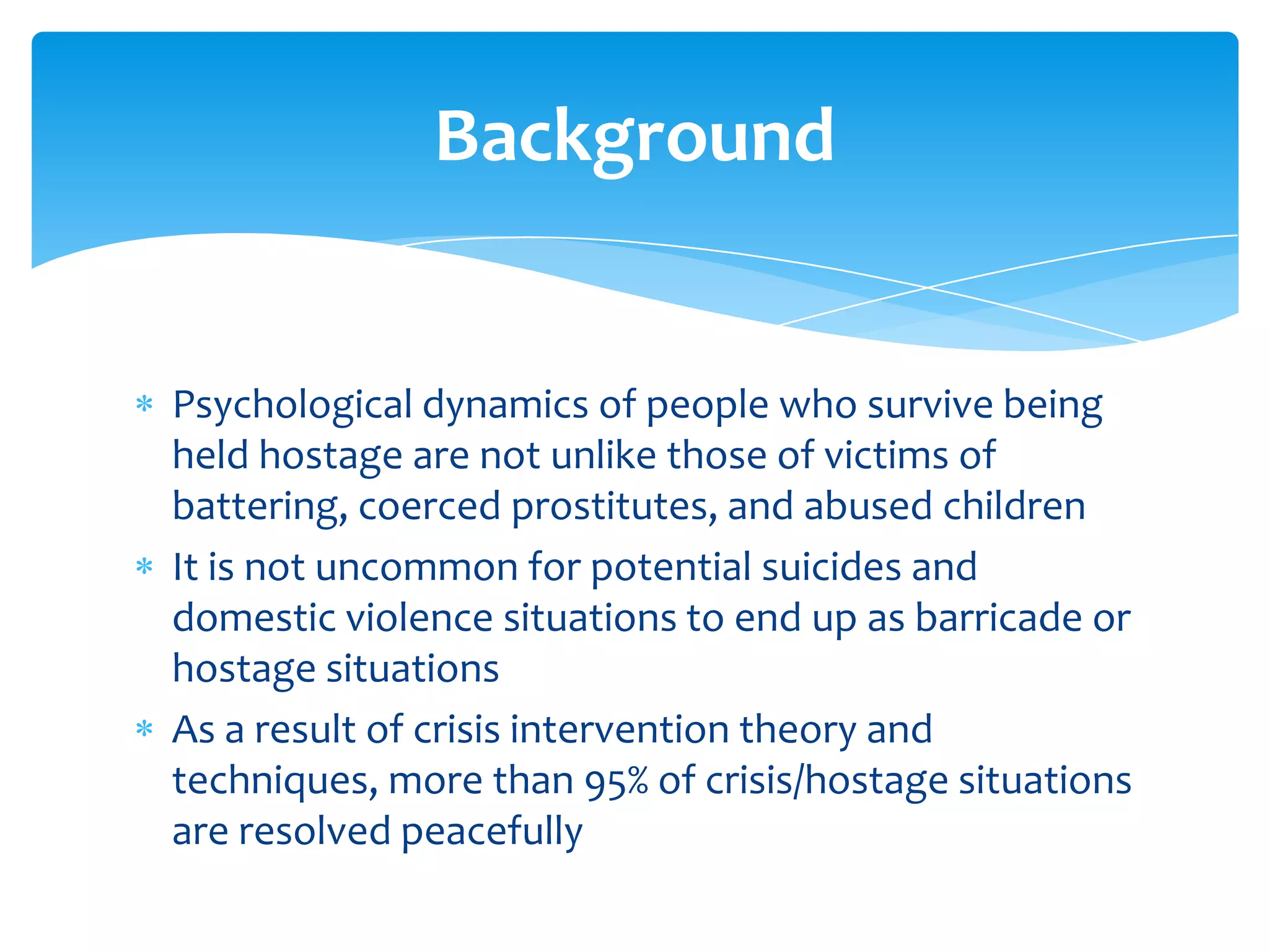 Background


Psychological dynamics of people who survive being
held hostage are not unlike those of victims of
battering, coerced prostitutes, and abused children
It is not uncommon for potential suicides and
domestic violence situations to end up as barricade or
hostage situations
As a result of crisis intervention theory and
techniques, more than 95% of crisis/hostage situations
are resolved peacefully
 