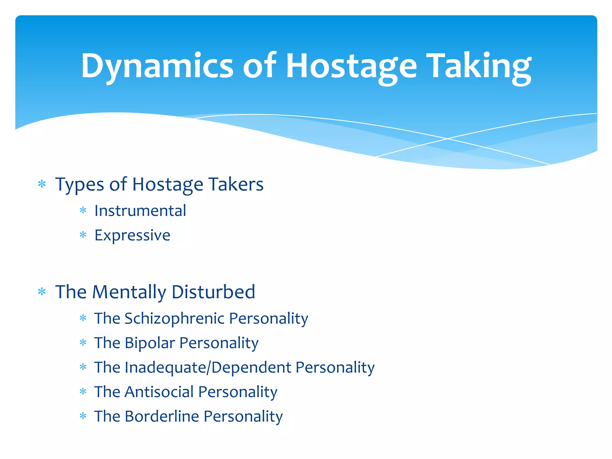 Dynamics of Hostage Taking


Types of Hostage Takers
    Instrumental
    Expressive


The Mentally Disturbed
    The Schizophrenic Personality
    The Bipolar Personality
    The Inadequate/Dependent Personality
    The Antisocial Personality
    The Borderline Personality
 