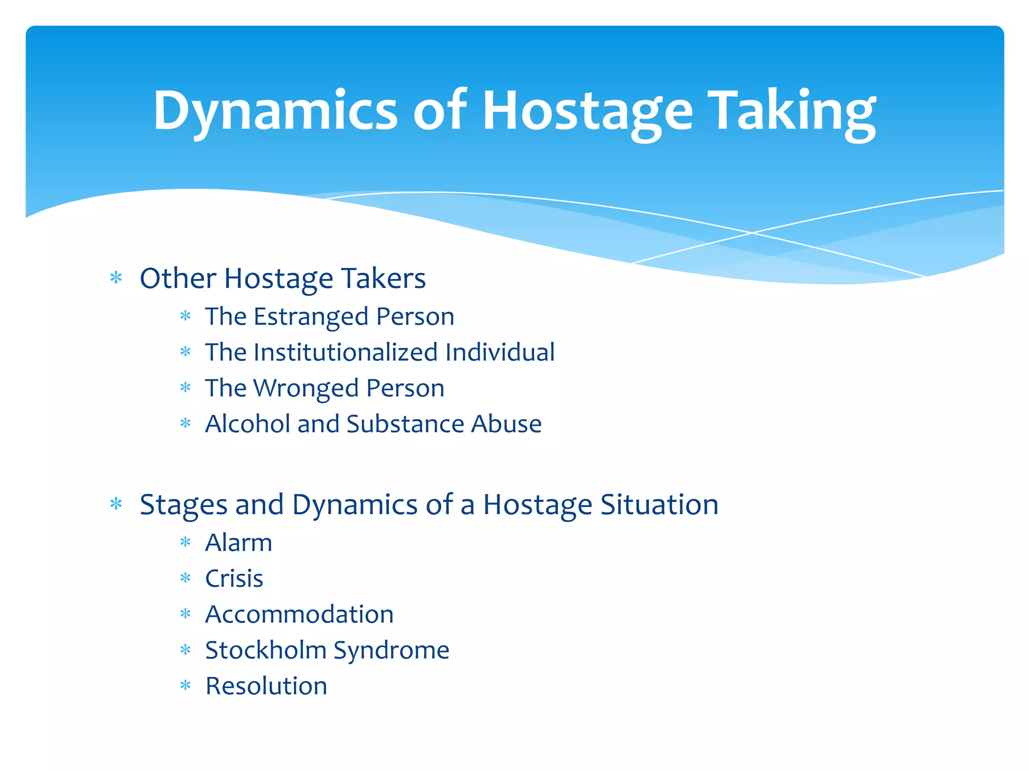 Dynamics of Hostage Taking

Other Hostage Takers
    The Estranged Person
    The Institutionalized Individual
    The Wronged Person
    Alcohol and Substance Abuse


Stages and Dynamics of a Hostage Situation
    Alarm
    Crisis
    Accommodation
    Stockholm Syndrome
    Resolution
 