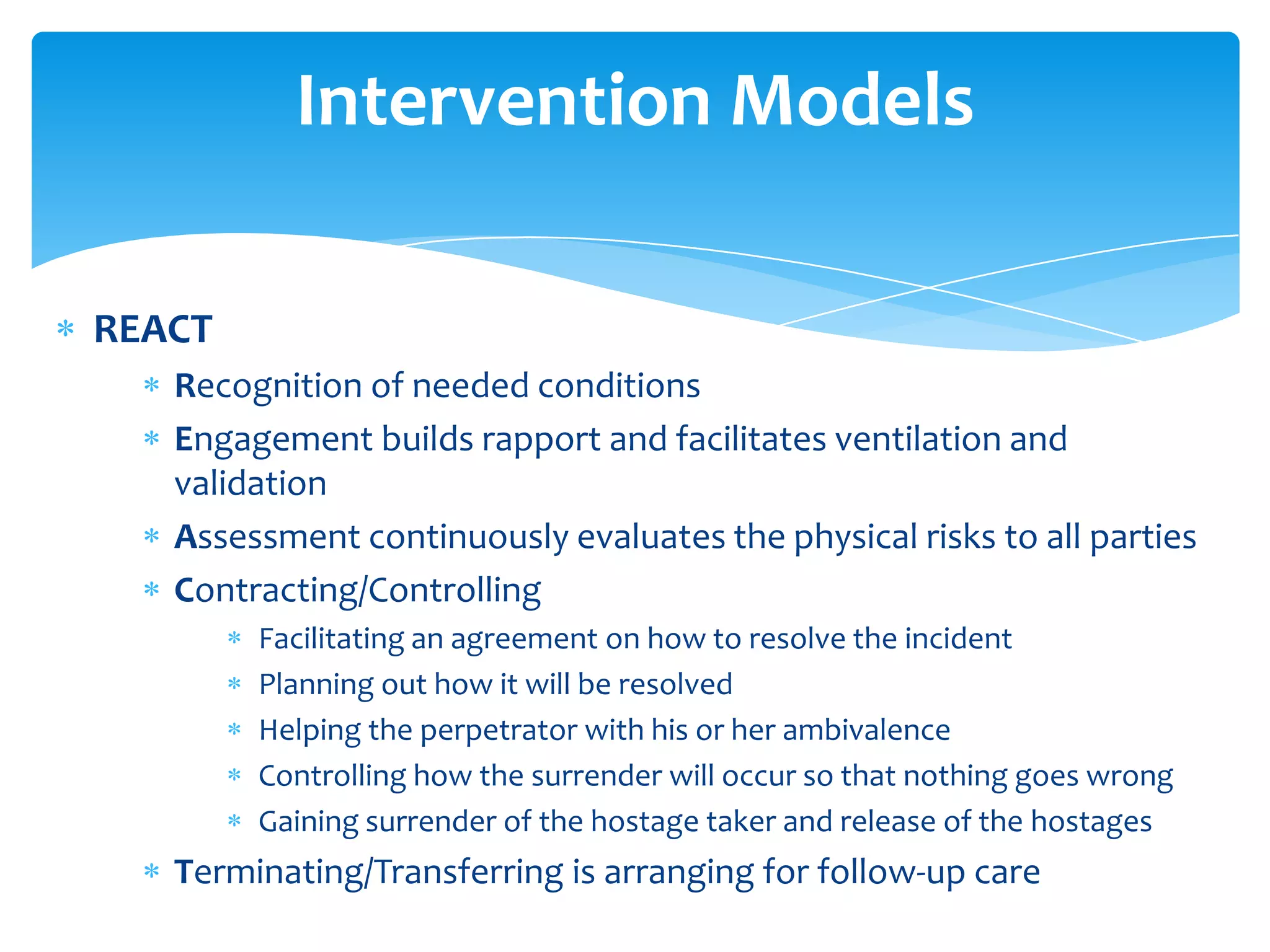 Intervention Models

REACT
   Recognition of needed conditions
   Engagement builds rapport and facilitates ventilation and
   validation
   Assessment continuously evaluates the physical risks to all parties
   Contracting/Controlling
        Facilitating an agreement on how to resolve the incident
        Planning out how it will be resolved
        Helping the perpetrator with his or her ambivalence
        Controlling how the surrender will occur so that nothing goes wrong
        Gaining surrender of the hostage taker and release of the hostages
   Terminating/Transferring is arranging for follow-up care
 