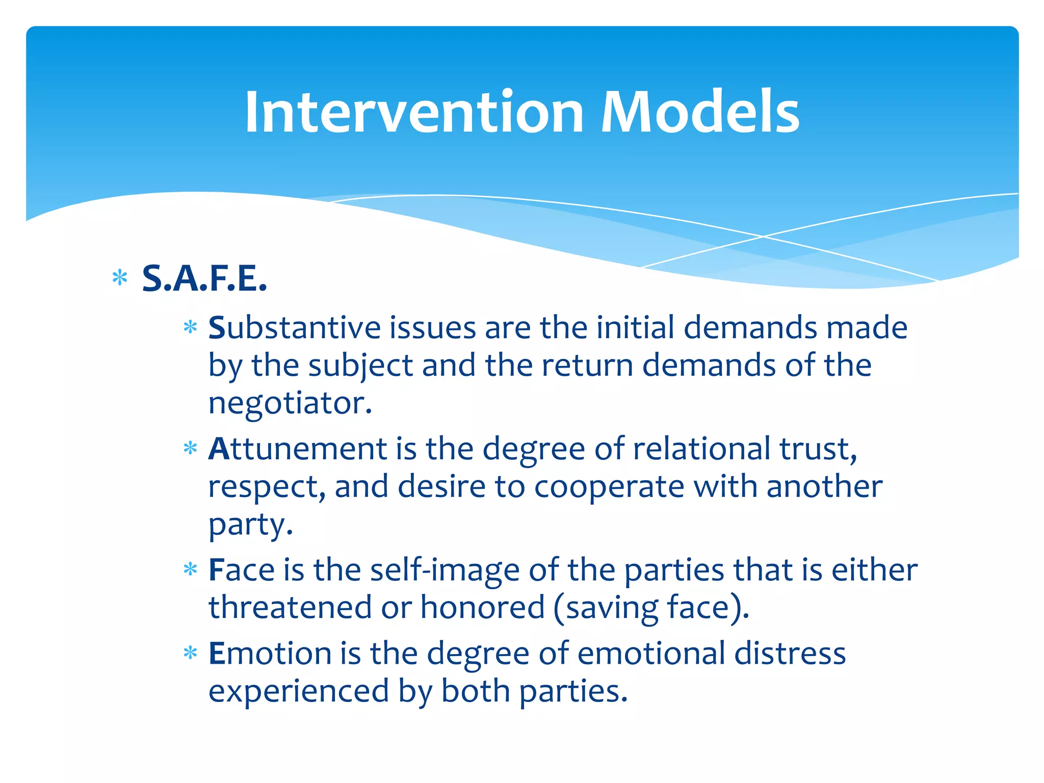 Intervention Models

S.A.F.E.
    Substantive issues are the initial demands made
    by the subject and the return demands of the
    negotiator.
    Attunement is the degree of relational trust,
    respect, and desire to cooperate with another
    party.
    Face is the self-image of the parties that is either
    threatened or honored (saving face).
    Emotion is the degree of emotional distress
    experienced by both parties.
 