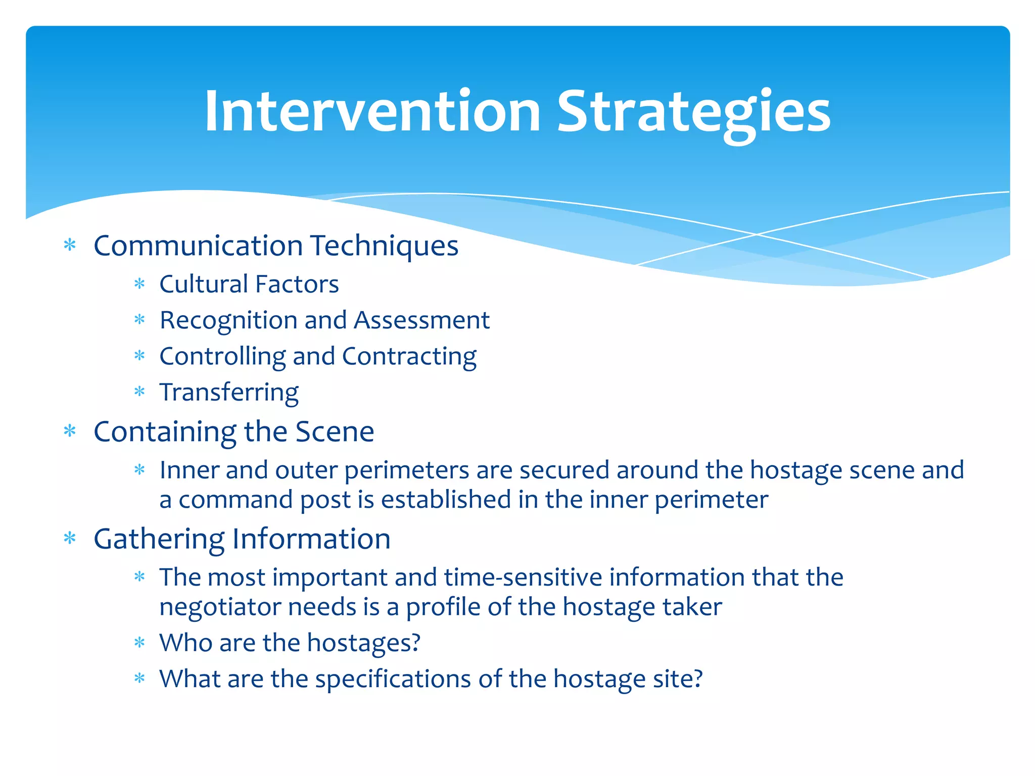 Intervention Strategies
Communication Techniques
    Cultural Factors
    Recognition and Assessment
    Controlling and Contracting
    Transferring
Containing the Scene
    Inner and outer perimeters are secured around the hostage scene and
    a command post is established in the inner perimeter
Gathering Information
    The most important and time-sensitive information that the
    negotiator needs is a profile of the hostage taker
    Who are the hostages?
    What are the specifications of the hostage site?
 