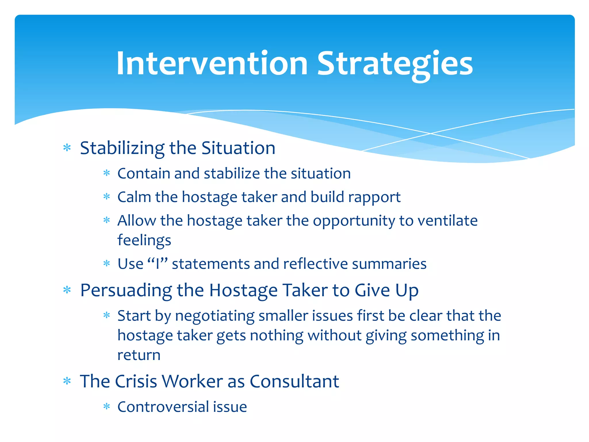 Intervention Strategies

Stabilizing the Situation
    Contain and stabilize the situation
    Calm the hostage taker and build rapport
    Allow the hostage taker the opportunity to ventilate
    feelings
    Use “I” statements and reflective summaries
Persuading the Hostage Taker to Give Up
    Start by negotiating smaller issues first be clear that the
    hostage taker gets nothing without giving something in
    return
The Crisis Worker as Consultant
    Controversial issue
 