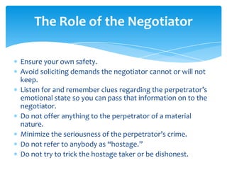 The Role of the Negotiator

Ensure your own safety.
Avoid soliciting demands the negotiator cannot or will not
keep.
Listen for and remember clues regarding the perpetrator’s
emotional state so you can pass that information on to the
negotiator.
Do not offer anything to the perpetrator of a material
nature.
Minimize the seriousness of the perpetrator’s crime.
Do not refer to anybody as “hostage.”
Do not try to trick the hostage taker or be dishonest.
 