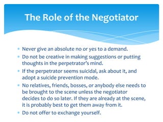 The Role of the Negotiator


Never give an absolute no or yes to a demand.
Do not be creative in making suggestions or putting
thoughts in the perpetrator’s mind.
If the perpetrator seems suicidal, ask about it, and
adopt a suicide prevention mode.
No relatives, friends, bosses, or anybody else needs to
be brought to the scene unless the negotiator
decides to do so later. If they are already at the scene,
it is probably best to get them away from it.
Do not offer to exchange yourself.
 