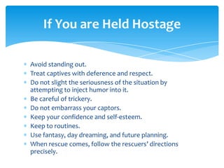 If You are Held Hostage

Avoid standing out.
Treat captives with deference and respect.
Do not slight the seriousness of the situation by
attempting to inject humor into it.
Be careful of trickery.
Do not embarrass your captors.
Keep your confidence and self-esteem.
Keep to routines.
Use fantasy, day dreaming, and future planning.
When rescue comes, follow the rescuers’ directions
precisely.
 
