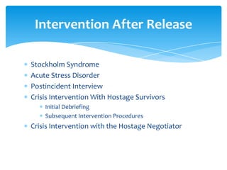 Intervention After Release

Stockholm Syndrome
Acute Stress Disorder
Postincident Interview
Crisis Intervention With Hostage Survivors
    Initial Debriefing
    Subsequent Intervention Procedures
Crisis Intervention with the Hostage Negotiator
 