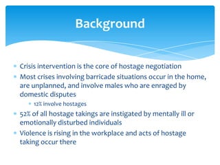 Background


Crisis intervention is the core of hostage negotiation
Most crises involving barricade situations occur in the home,
are unplanned, and involve males who are enraged by
domestic disputes
    12% involve hostages
52% of all hostage takings are instigated by mentally ill or
emotionally disturbed individuals
Violence is rising in the workplace and acts of hostage
taking occur there
 