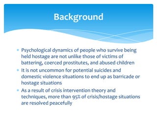 Background


Psychological dynamics of people who survive being
held hostage are not unlike those of victims of
battering, coerced prostitutes, and abused children
It is not uncommon for potential suicides and
domestic violence situations to end up as barricade or
hostage situations
As a result of crisis intervention theory and
techniques, more than 95% of crisis/hostage situations
are resolved peacefully
 