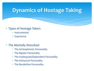 Dynamics of Hostage Taking


Types of Hostage Takers
    Instrumental
    Expressive


The Mentally Disturbed
    The Schizophrenic Personality
    The Bipolar Personality
    The Inadequate/Dependent Personality
    The Antisocial Personality
    The Borderline Personality
 