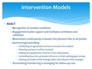 Intervention Models

REACT
   Recognition of needed conditions
   Engagement builds rapport and facilitates ventilation and
   validation
   Assessment continuously evaluates the physical risks to all parties
   Contracting/Controlling
        Facilitating an agreement on how to resolve the incident
        Planning out how it will be resolved
        Helping the perpetrator with his or her ambivalence
        Controlling how the surrender will occur so that nothing goes wrong
        Gaining surrender of the hostage taker and release of the hostages
   Terminating/Transferring is arranging for follow-up care
 