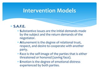 Intervention Models

S.A.F.E.
    Substantive issues are the initial demands made
    by the subject and the return demands of the
    negotiator.
    Attunement is the degree of relational trust,
    respect, and desire to cooperate with another
    party.
    Face is the self-image of the parties that is either
    threatened or honored (saving face).
    Emotion is the degree of emotional distress
    experienced by both parties.
 
