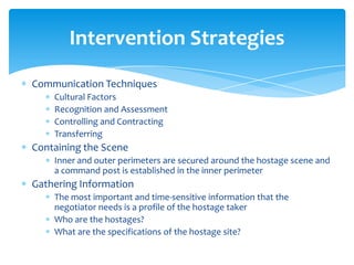 Intervention Strategies
Communication Techniques
    Cultural Factors
    Recognition and Assessment
    Controlling and Contracting
    Transferring
Containing the Scene
    Inner and outer perimeters are secured around the hostage scene and
    a command post is established in the inner perimeter
Gathering Information
    The most important and time-sensitive information that the
    negotiator needs is a profile of the hostage taker
    Who are the hostages?
    What are the specifications of the hostage site?
 