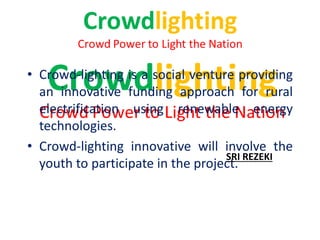 • Crowd-lighting is a social venture providing
an innovative funding approach for rural
electrification using renewable energy
technologies.
• Crowd-lighting innovative will involve the
youth to participate in the project.
SRI REZEKI
 