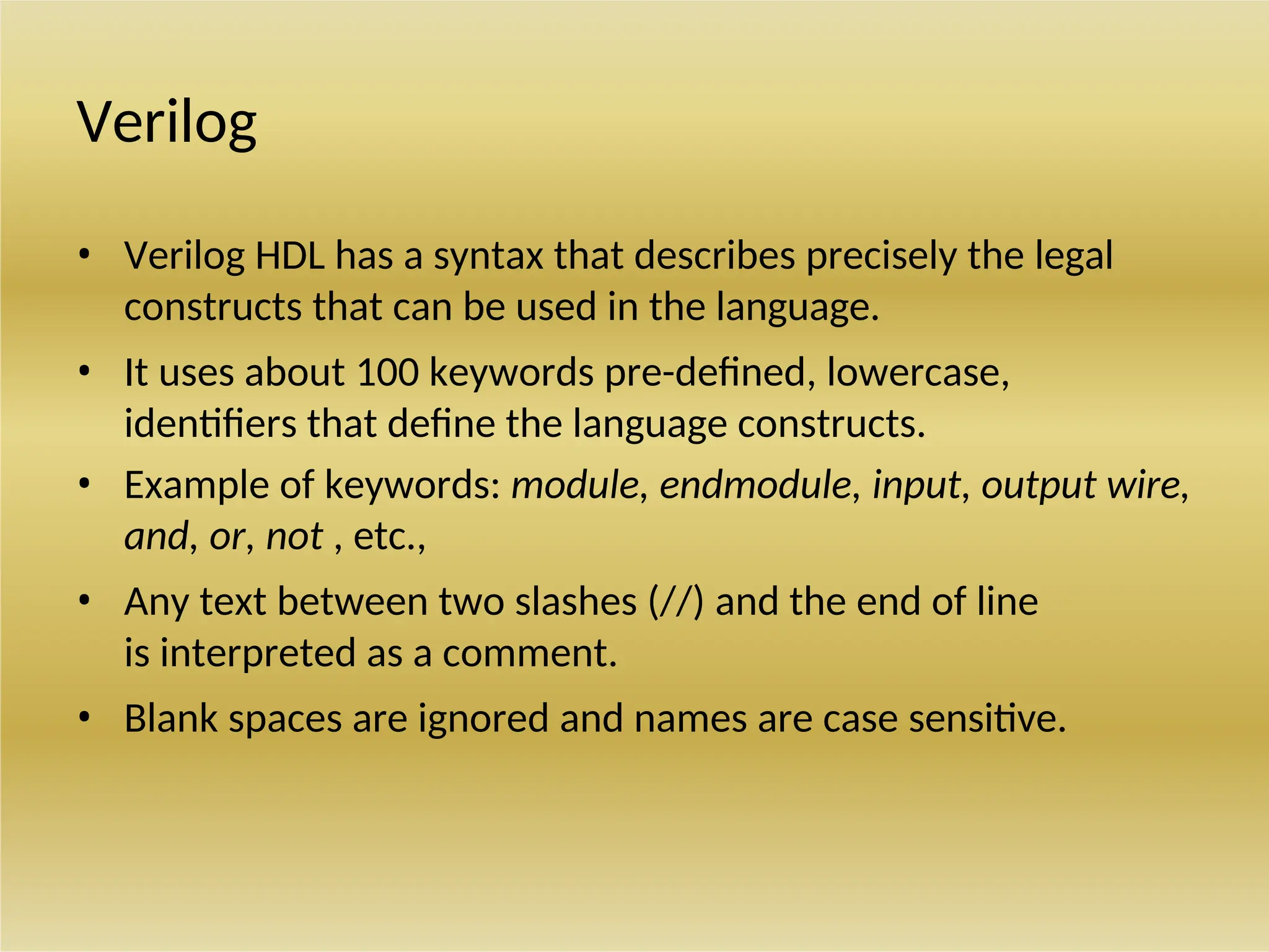 Verilog
• Verilog HDL has a syntax that describes precisely the legal
constructs that can be used in the language.
• It uses about 100 keywords pre-defined, lowercase,
identifiers that define the language constructs.
• Example of keywords: module, endmodule, input, output wire,
and, or, not , etc.,
• Any text between two slashes (//) and the end of line
is interpreted as a comment.
• Blank spaces are ignored and names are case sensitive.
 