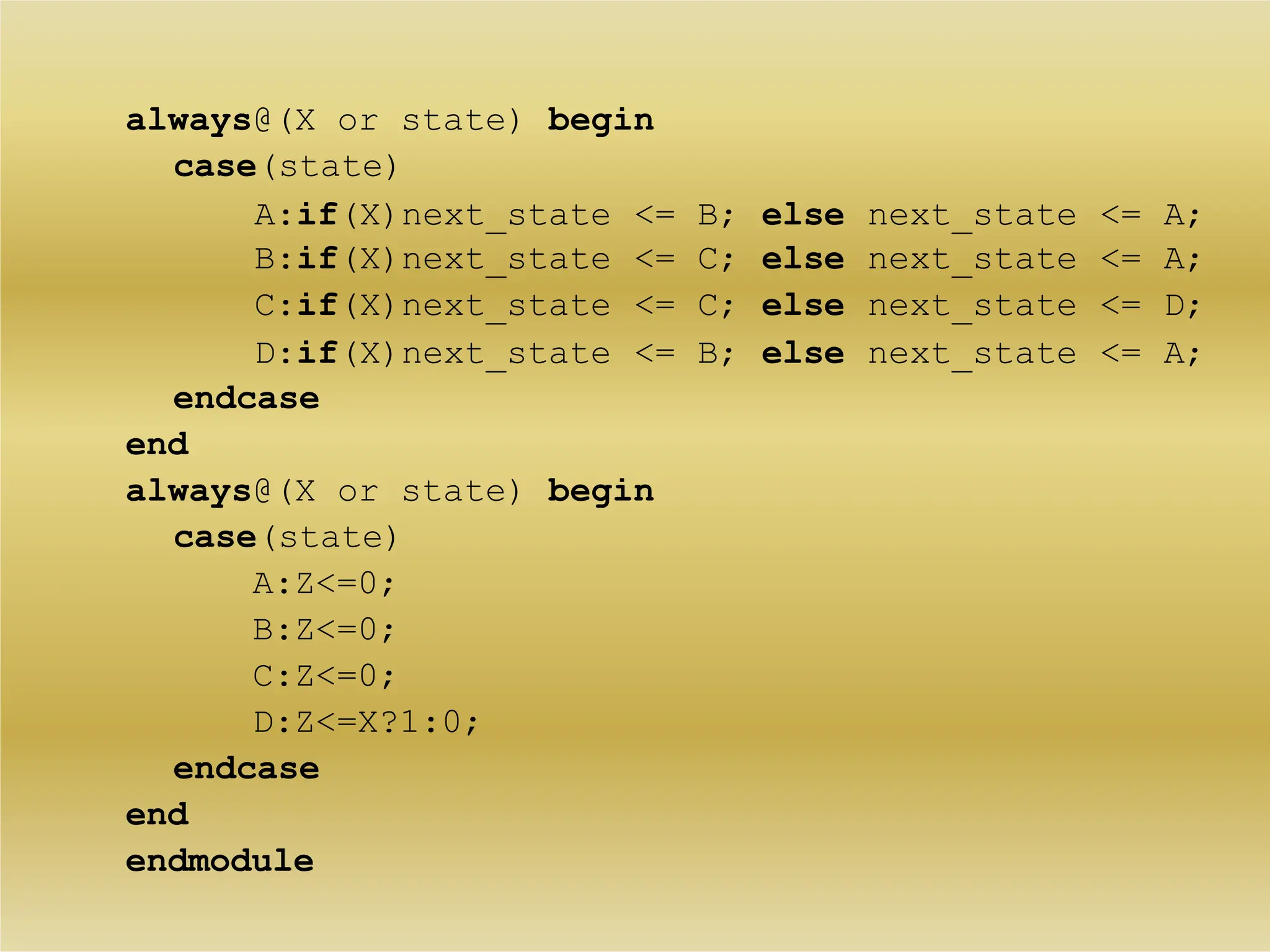 always@(X or state) begin
case(state)
A:if(X)next_state <= B; else next_state <= A;
B:if(X)next_state <= C; else next_state <= A;
C:if(X)next_state <= C; else next_state <= D;
D:if(X)next_state <= B; else next_state <= A;
endcase
end
always@(X or state) begin
case(state)
A:Z<=0;
B:Z<=0;
C:Z<=0;
D:Z<=X?1:0;
endcase
end
endmodule
 