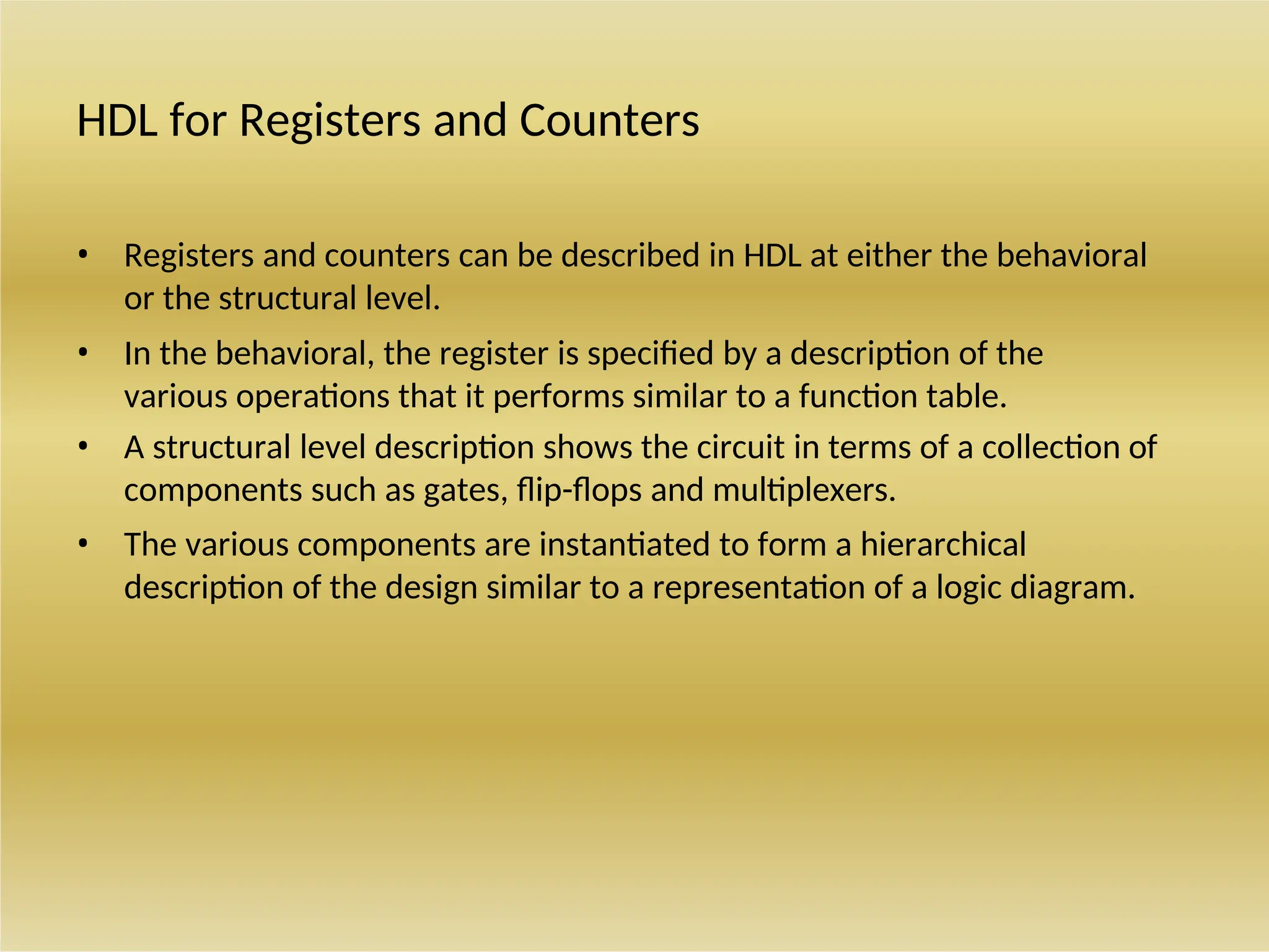 HDL for Registers and Counters
• Registers and counters can be described in HDL at either the behavioral
or the structural level.
• In the behavioral, the register is specified by a description of the
various operations that it performs similar to a function table.
• A structural level description shows the circuit in terms of a collection of
components such as gates, flip-flops and multiplexers.
• The various components are instantiated to form a hierarchical
description of the design similar to a representation of a logic diagram.
 