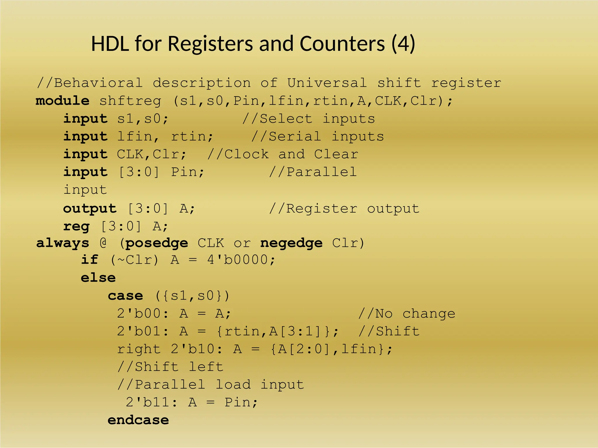 HDL for Registers and Counters (4)
//Behavioral description of Universal shift register
module shftreg (s1,s0,Pin,lfin,rtin,A,CLK,Clr);
input s1,s0; //Select inputs
input lfin, rtin; //Serial inputs
input CLK,Clr; //Clock and Clear
input [3:0] Pin; //Parallel
input
output [3:0] A; //Register output
reg [3:0] A;
always @ (posedge CLK or negedge Clr)
if (~Clr) A = 4'b0000;
else
case ({s1,s0})
2'b00: A = A; //No change
2'b01: A = {rtin,A[3:1]}; //Shift
right 2'b10: A = {A[2:0],lfin};
//Shift left
//Parallel load input
2'b11: A = Pin;
endcase
 