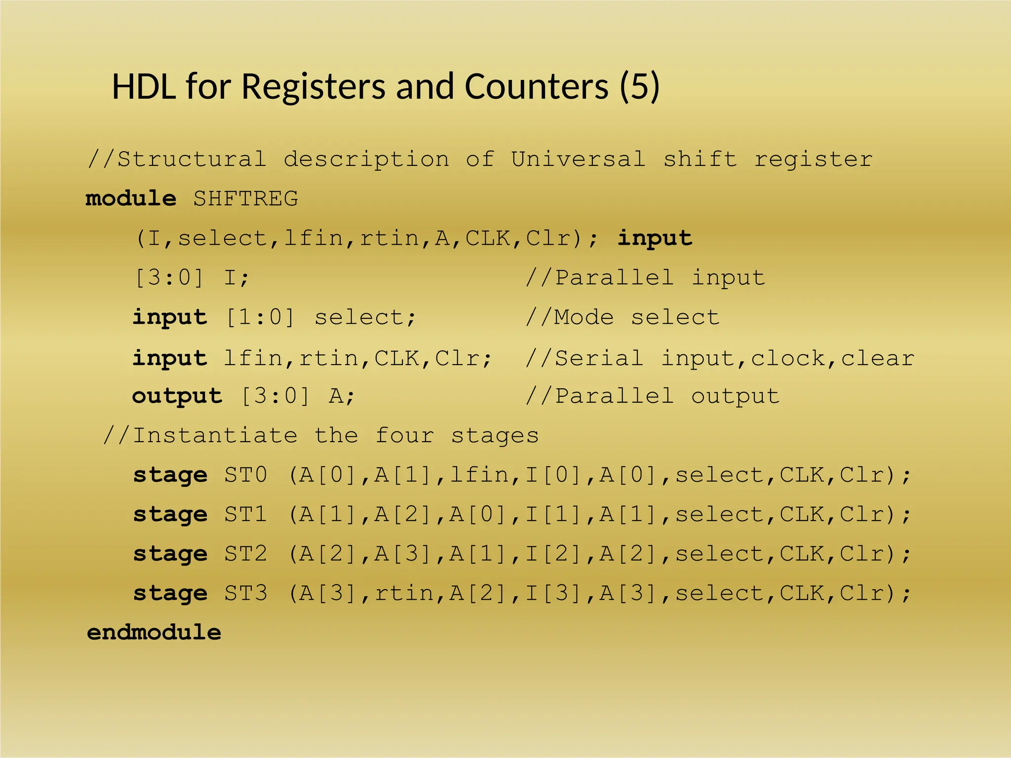 HDL for Registers and Counters (5)
//Structural description of Universal shift register
module SHFTREG
(I,select,lfin,rtin,A,CLK,Clr); input
[3:0] I; //Parallel input
input [1:0] select; //Mode select
input lfin,rtin,CLK,Clr; //Serial input,clock,clear
output [3:0] A; //Parallel output
//Instantiate the four stages
stage ST0 (A[0],A[1],lfin,I[0],A[0],select,CLK,Clr);
stage ST1 (A[1],A[2],A[0],I[1],A[1],select,CLK,Clr);
stage ST2 (A[2],A[3],A[1],I[2],A[2],select,CLK,Clr);
stage ST3 (A[3],rtin,A[2],I[3],A[3],select,CLK,Clr);
endmodule
 