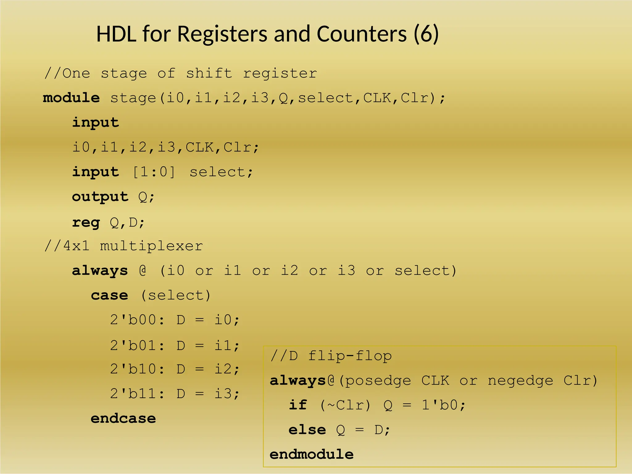 HDL for Registers and Counters (6)
//One stage of shift register
module stage(i0,i1,i2,i3,Q,select,CLK,Clr);
input
i0,i1,i2,i3,CLK,Clr;
input [1:0] select;
output Q;
reg Q,D;
//4x1 multiplexer
always @ (i0 or i1 or i2 or i3 or select)
case (select)
2'b00: D = i0;
2'b01: D = i1;
2'b10: D = i2;
2'b11: D = i3;
endcase
//D flip-flop
always@(posedge CLK or negedge Clr)
if (~Clr) Q = 1'b0;
else Q = D;
endmodule
 