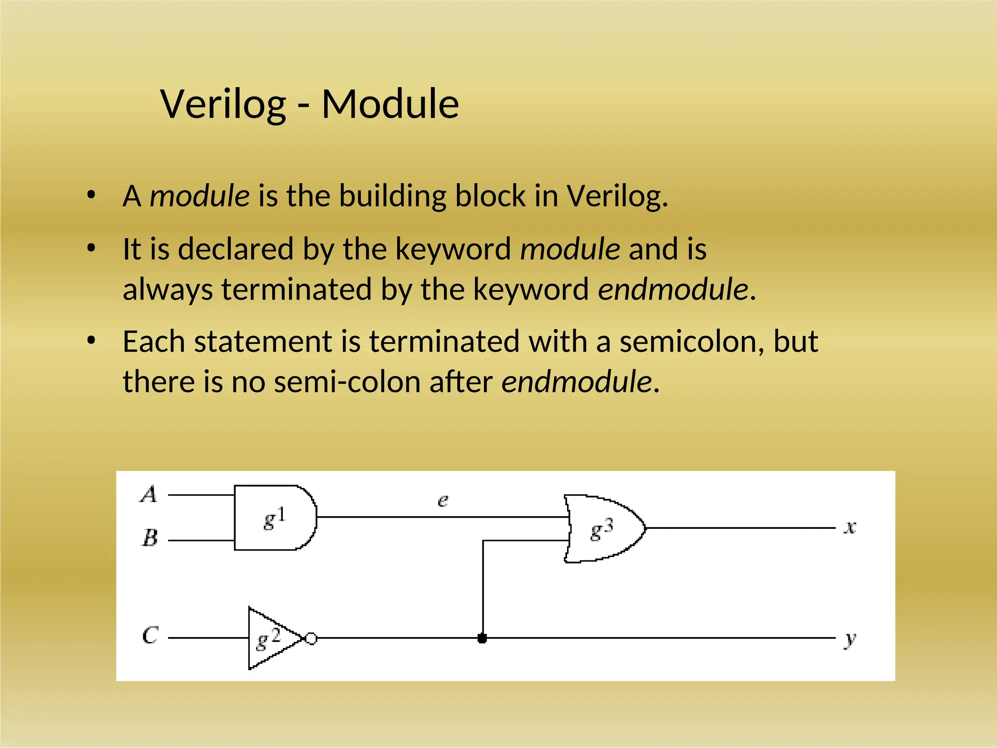 Verilog - Module
• A module is the building block in Verilog.
• It is declared by the keyword module and is
always terminated by the keyword endmodule.
• Each statement is terminated with a semicolon, but
there is no semi-colon after endmodule.
 