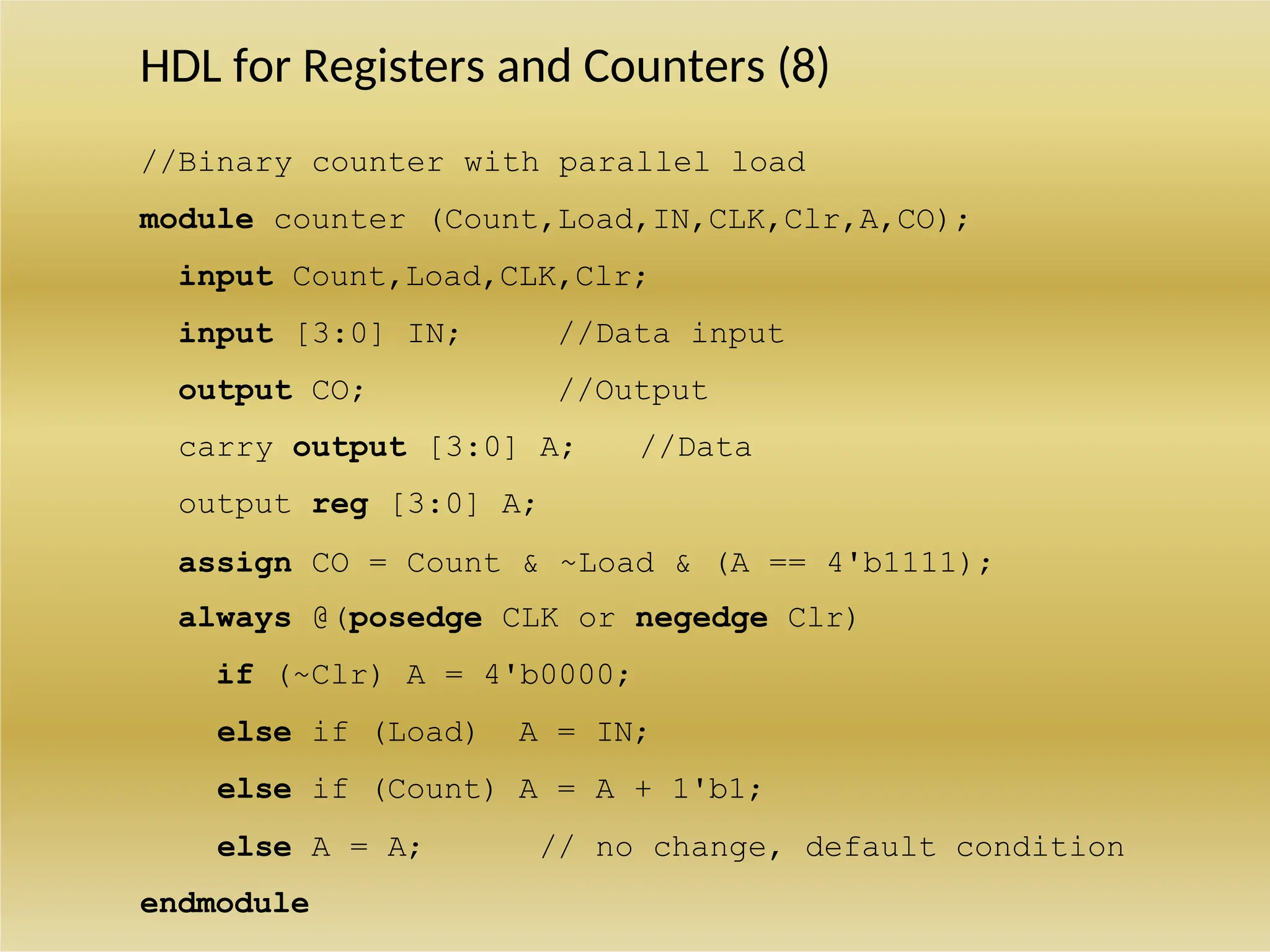 HDL for Registers and Counters (8)
//Binary counter with parallel load
module counter (Count,Load,IN,CLK,Clr,A,CO);
input Count,Load,CLK,Clr;
input [3:0] IN; //Data input
output CO; //Output
carry output [3:0] A; //Data
output reg [3:0] A;
assign CO = Count & ~Load & (A == 4'b1111);
always @(posedge CLK or negedge Clr)
if (~Clr) A = 4'b0000;
else if (Load) A = IN;
else if (Count) A = A + 1'b1;
else A = A; // no change, default condition
endmodule
 