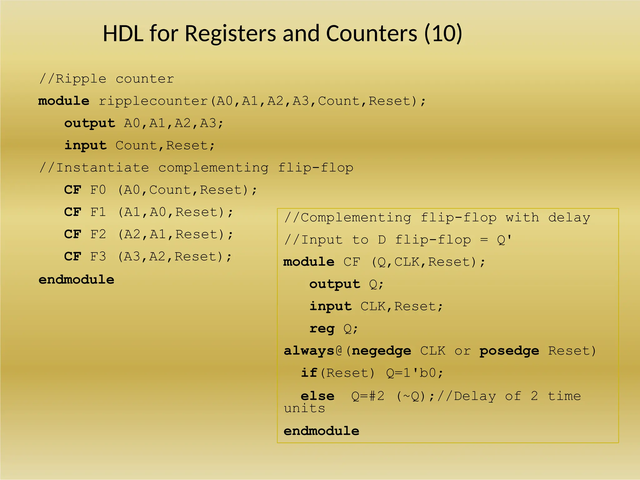 HDL for Registers and Counters (10)
//Ripple counter
module ripplecounter(A0,A1,A2,A3,Count,Reset);
output A0,A1,A2,A3;
input Count,Reset;
//Instantiate complementing flip-flop
CF F0 (A0,Count,Reset);
CF F1 (A1,A0,Reset);
CF F2 (A2,A1,Reset);
CF F3 (A3,A2,Reset);
endmodule
//Complementing flip-flop with delay
//Input to D flip-flop = Q'
module CF (Q,CLK,Reset);
output Q;
input CLK,Reset;
reg Q;
always@(negedge CLK or posedge Reset)
if(Reset) Q=1'b0;
else Q=#2 (~Q);//Delay of 2 time
units
endmodule
 